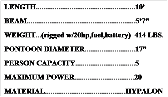 Text Box: LENGTH.....................................................10'  
BEAM..........................................................5'7"
WEIGHT...(rigged w/20hp,fuel,battery)  390 LBS.
PONTOON DIAMETER...........................17"
PERSON CAPACITY................................5
MAXIMUM POWER................................20
MATERIAL...........................................HYPALON
