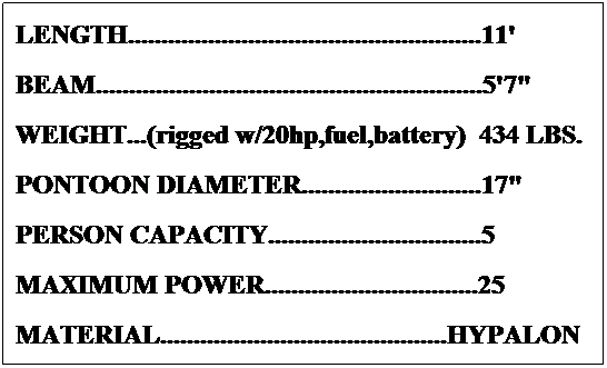 Text Box: LENGTH.....................................................11'
BEAM..........................................................5'7"
WEIGHT...(rigged w/20hp,fuel,battery)  410 LBS.
PONTOON DIAMETER...........................17"
PERSON CAPACITY................................5
MAXIMUM POWER................................25
MATERIAL...........................................HYPALON
